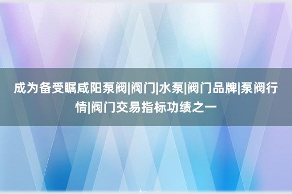 成为备受瞩咸阳泵阀|阀门|水泵|阀门品牌|泵阀行情|阀门交易指标功绩之一
