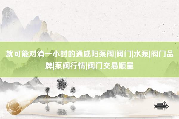 就可能对消一小时的通咸阳泵阀|阀门|水泵|阀门品牌|泵阀行情|阀门交易顺量