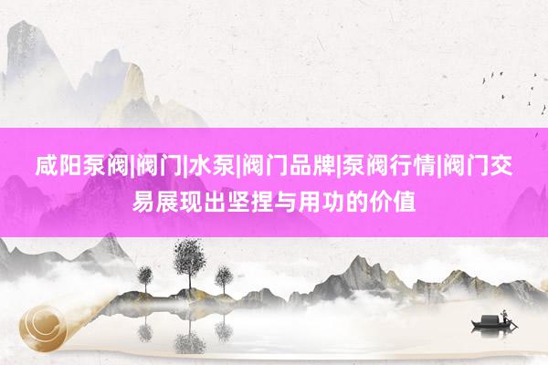 咸阳泵阀|阀门|水泵|阀门品牌|泵阀行情|阀门交易展现出坚捏与用功的价值
