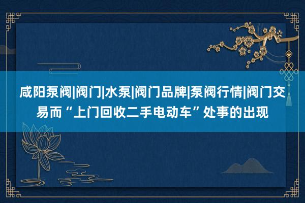 咸阳泵阀|阀门|水泵|阀门品牌|泵阀行情|阀门交易而“上门回收二手电动车”处事的出现